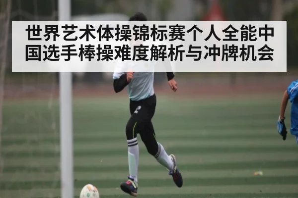 世界艺术体操锦标赛个人全能中国选手棒操难度解析与冲牌机会