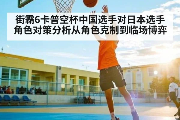 街霸6卡普空杯中国选手对日本选手角色对策分析从角色克制到临场博弈